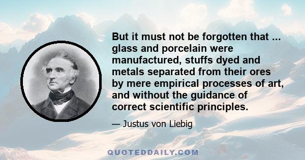 But it must not be forgotten that ... glass and porcelain were manufactured, stuffs dyed and metals separated from their ores by mere empirical processes of art, and without the guidance of correct scientific principles.