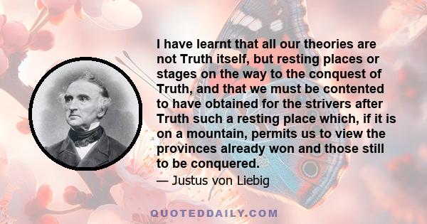 I have learnt that all our theories are not Truth itself, but resting places or stages on the way to the conquest of Truth, and that we must be contented to have obtained for the strivers after Truth such a resting