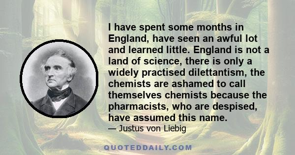 I have spent some months in England, have seen an awful lot and learned little. England is not a land of science, there is only a widely practised dilettantism, the chemists are ashamed to call themselves chemists