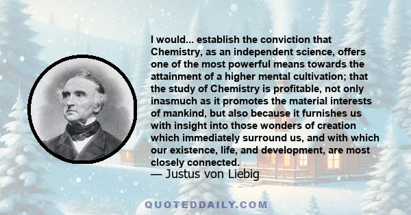 I would... establish the conviction that Chemistry, as an independent science, offers one of the most powerful means towards the attainment of a higher mental cultivation; that the study of Chemistry is profitable, not