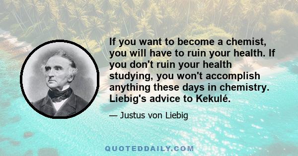 If you want to become a chemist, you will have to ruin your health. If you don't ruin your health studying, you won't accomplish anything these days in chemistry. Liebig's advice to Kekulé.