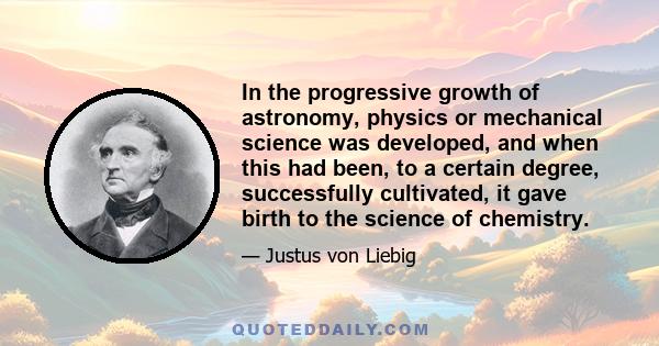 In the progressive growth of astronomy, physics or mechanical science was developed, and when this had been, to a certain degree, successfully cultivated, it gave birth to the science of chemistry.