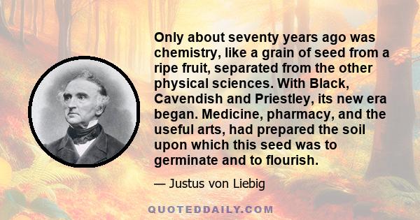 Only about seventy years ago was chemistry, like a grain of seed from a ripe fruit, separated from the other physical sciences. With Black, Cavendish and Priestley, its new era began. Medicine, pharmacy, and the useful