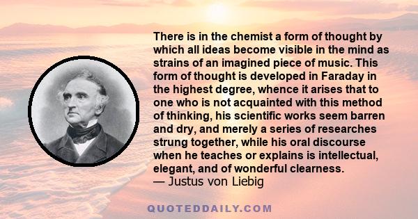 There is in the chemist a form of thought by which all ideas become visible in the mind as strains of an imagined piece of music. This form of thought is developed in Faraday in the highest degree, whence it arises that 