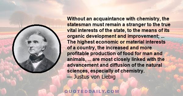 Without an acquaintance with chemistry, the statesman must remain a stranger to the true vital interests of the state, to the means of its organic development and improvement; ... The highest economic or material