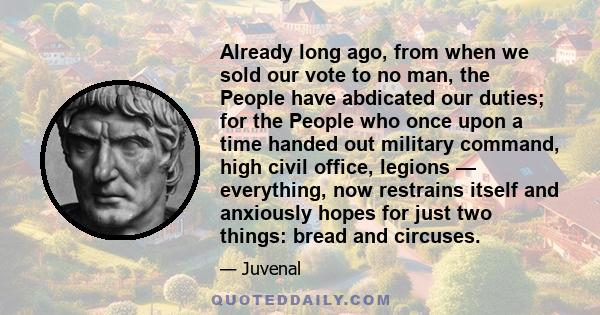 Already long ago, from when we sold our vote to no man, the People have abdicated our duties; for the People who once upon a time handed out military command, high civil office, legions — everything, now restrains