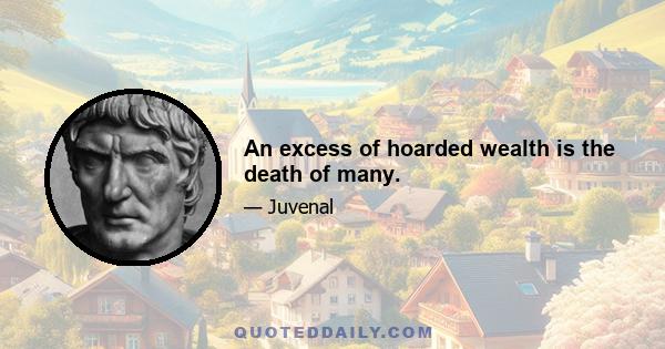 An excess of hoarded wealth is the death of many.