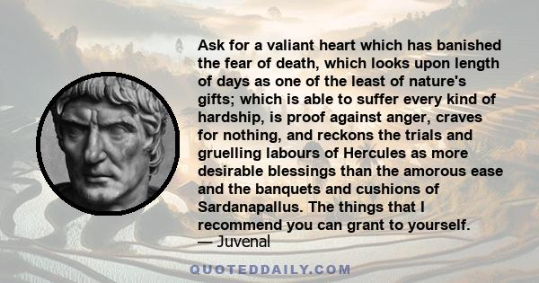 Ask for a valiant heart which has banished the fear of death, which looks upon length of days as one of the least of nature's gifts; which is able to suffer every kind of hardship, is proof against anger, craves for