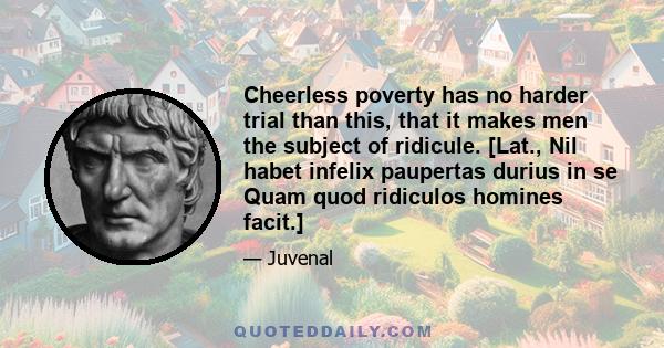 Cheerless poverty has no harder trial than this, that it makes men the subject of ridicule. [Lat., Nil habet infelix paupertas durius in se Quam quod ridiculos homines facit.]