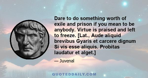 Dare to do something worth of exile and prison if you mean to be anybody. Virtue is praised and left to freeze. [Lat., Aude aliquid brevibus Gyaris et carcere dignum Si vis esse aliquis. Probitas laudatur et alget.]