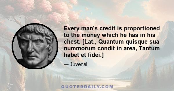 Every man's credit is proportioned to the money which he has in his chest. [Lat., Quantum quisque sua nummorum condit in area, Tantum habet et fidei.]