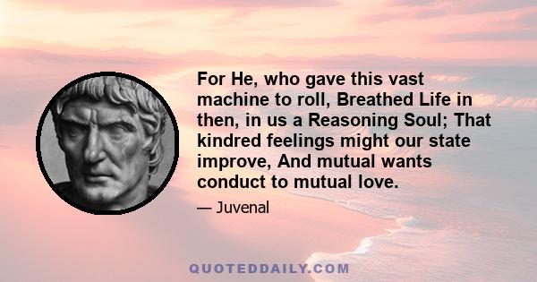 For He, who gave this vast machine to roll, Breathed Life in then, in us a Reasoning Soul; That kindred feelings might our state improve, And mutual wants conduct to mutual love.