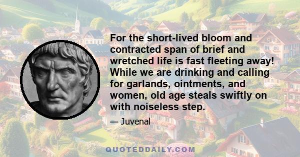 For the short-lived bloom and contracted span of brief and wretched life is fast fleeting away! While we are drinking and calling for garlands, ointments, and women, old age steals swiftly on with noiseless step.