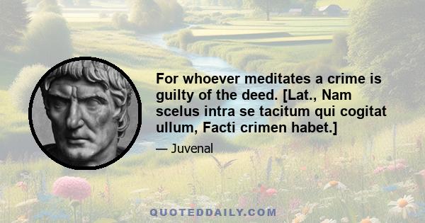 For whoever meditates a crime is guilty of the deed. [Lat., Nam scelus intra se tacitum qui cogitat ullum, Facti crimen habet.]