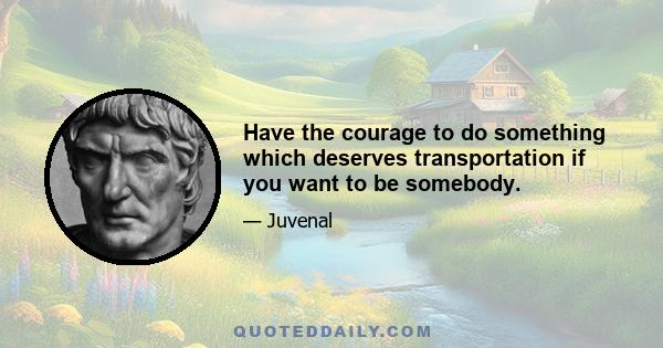 Have the courage to do something which deserves transportation if you want to be somebody.