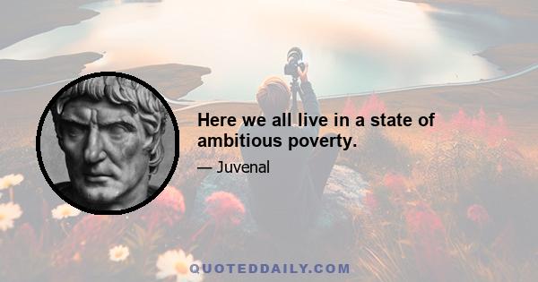 Here we all live in a state of ambitious poverty.