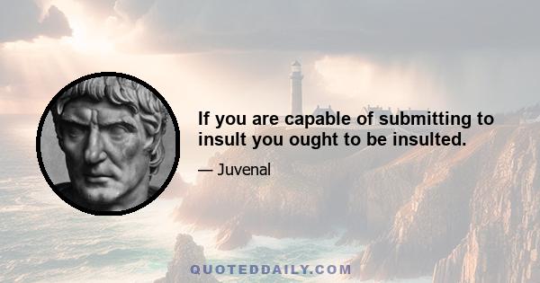 If you are capable of submitting to insult you ought to be insulted.