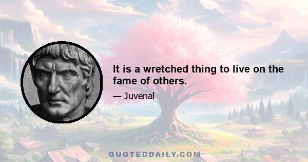 It is a wretched thing to live on the fame of others.