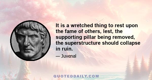 It is a wretched thing to rest upon the fame of others, lest, the supporting pillar being removed, the superstructure should collapse in ruin.