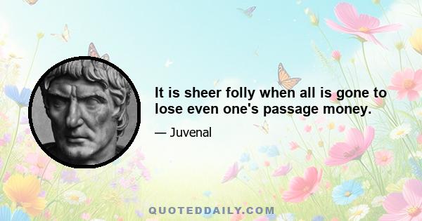 It is sheer folly when all is gone to lose even one's passage money.