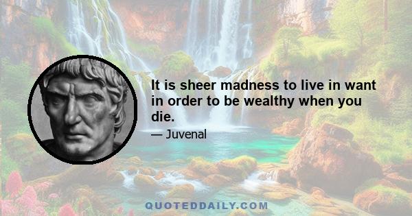 It is sheer madness to live in want in order to be wealthy when you die.