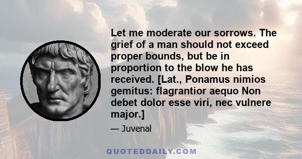 Let me moderate our sorrows. The grief of a man should not exceed proper bounds, but be in proportion to the blow he has received. [Lat., Ponamus nimios gemitus: flagrantior aequo Non debet dolor esse viri, nec vulnere