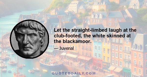 Let the straight-limbed laugh at the club-footed, the white skinned at the blackamoor.