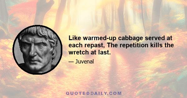 Like warmed-up cabbage served at each repast, The repetition kills the wretch at last.