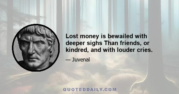 Lost money is bewailed with deeper sighs Than friends, or kindred, and with louder cries.