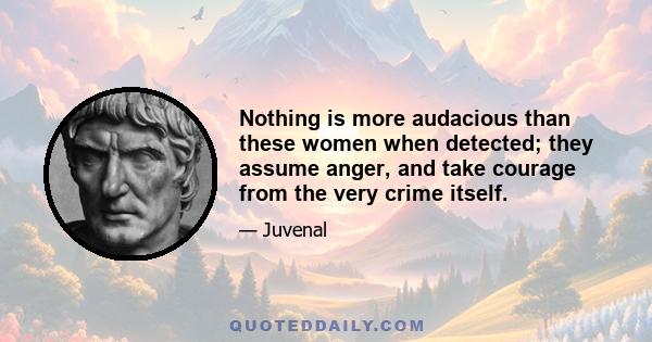 Nothing is more audacious than these women when detected; they assume anger, and take courage from the very crime itself.