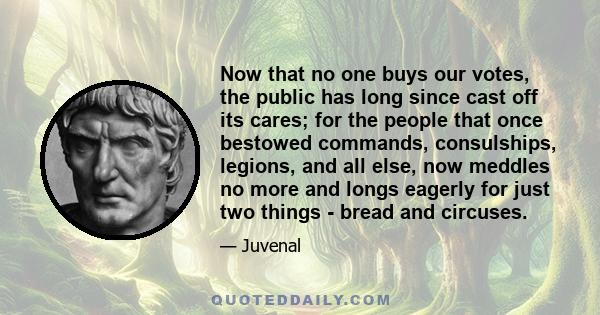 Now that no one buys our votes, the public has long since cast off its cares; for the people that once bestowed commands, consulships, legions, and all else, now meddles no more and longs eagerly for just two things -