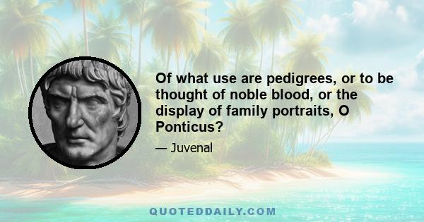 Of what use are pedigrees, or to be thought of noble blood, or the display of family portraits, O Ponticus?