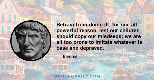 Refrain from doing ill; for one all powerful reason, lest our children should copy our misdeeds; we are all too prone to imitate whatever is base and depraved.