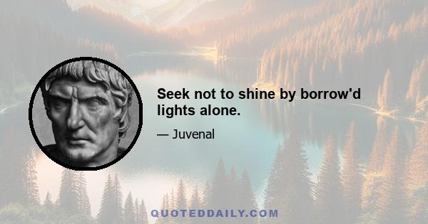 Seek not to shine by borrow'd lights alone.