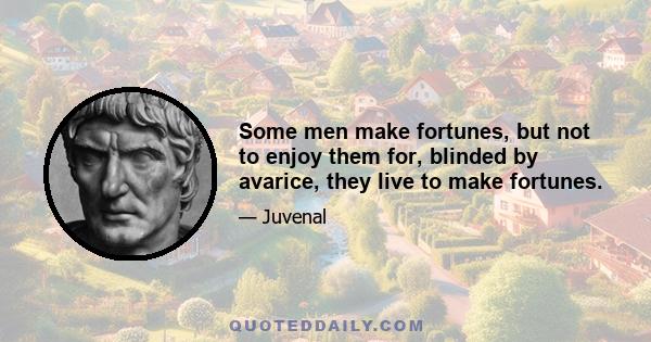 Some men make fortunes, but not to enjoy them for, blinded by avarice, they live to make fortunes.