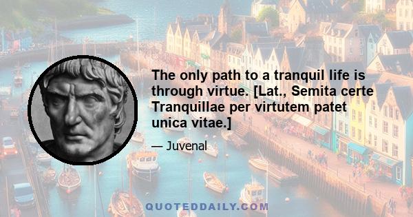 The only path to a tranquil life is through virtue. [Lat., Semita certe Tranquillae per virtutem patet unica vitae.]