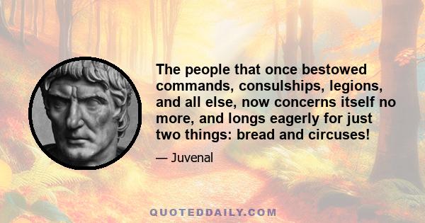 The people that once bestowed commands, consulships, legions, and all else, now concerns itself no more, and longs eagerly for just two things: bread and circuses!