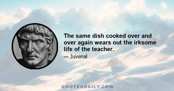 The same dish cooked over and over again wears out the irksome life of the teacher.