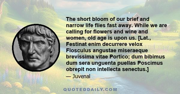 The short bloom of our brief and narrow life flies fast away. While we are calling for flowers and wine and women, old age is upon us.