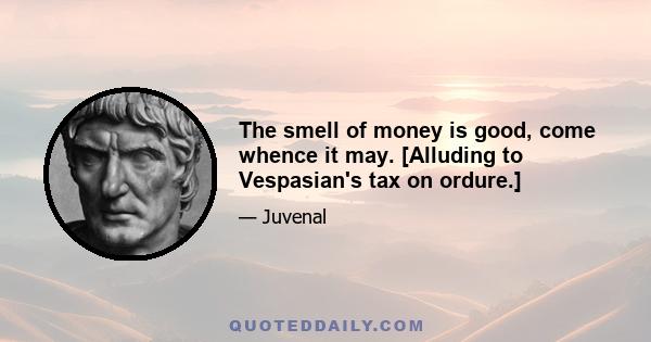 The smell of money is good, come whence it may. [Alluding to Vespasian's tax on ordure.]