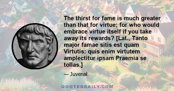 The thirst for fame is much greater than that for virtue; for who would embrace virtue itself if you take away its rewards? [Lat., Tanto major famae sitis est quam Virtutis: quis enim virtutem amplectitur ipsam Praemia