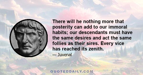 There will he nothing more that posterity can add to our immoral habits; our descendants must have the same desires and act the same follies as their sires. Every vice has reached its zenith.