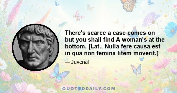 There's scarce a case comes on but you shall find A woman's at the bottom. [Lat., Nulla fere causa est in qua non femina litem moverit.]