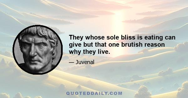 They whose sole bliss is eating can give but that one brutish reason why they live.