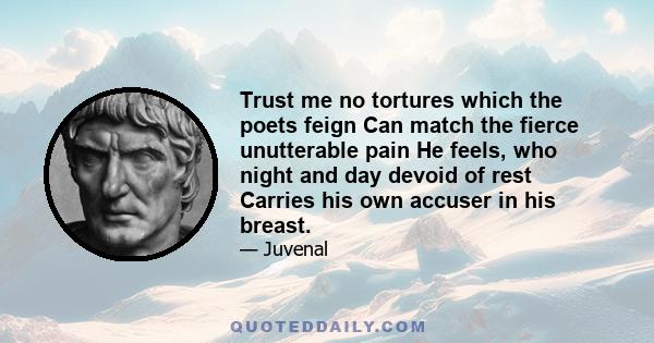 Trust me no tortures which the poets feign Can match the fierce unutterable pain He feels, who night and day devoid of rest Carries his own accuser in his breast.