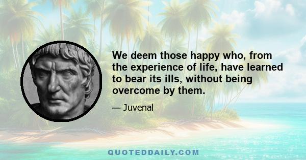 We deem those happy who, from the experience of life, have learned to bear its ills, without being overcome by them.