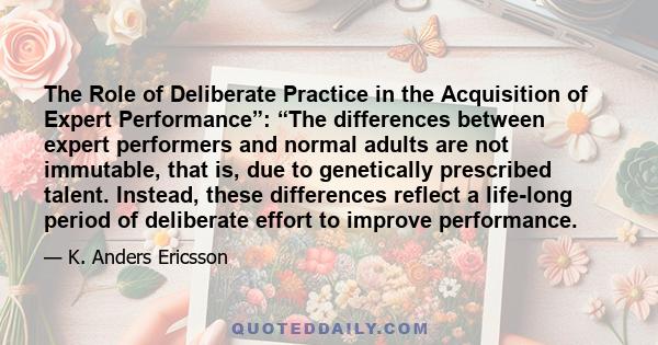 The Role of Deliberate Practice in the Acquisition of Expert Performance”: “The differences between expert performers and normal adults are not immutable, that is, due to genetically prescribed talent. Instead, these