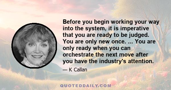 Before you begin working your way into the system, it is imperative that you are ready to be judged. You are only new once. ... You are only ready when you can orchestrate the next move after you have the industry's