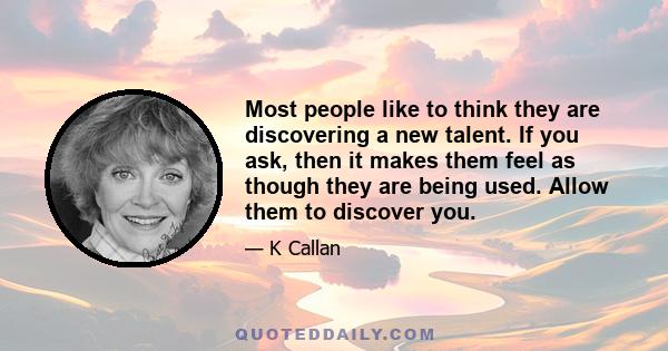 Most people like to think they are discovering a new talent. If you ask, then it makes them feel as though they are being used. Allow them to discover you.