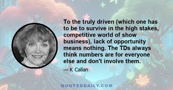 To the truly driven (which one has to be to survive in the high stakes, competitive world of show business), lack of opportunity means nothing. The TDs always think numbers are for everyone else and don't involve them.